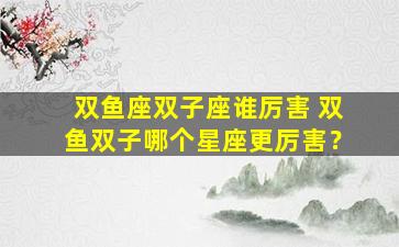 双鱼座双子座谁厉害 双鱼双子哪个星座更厉害？